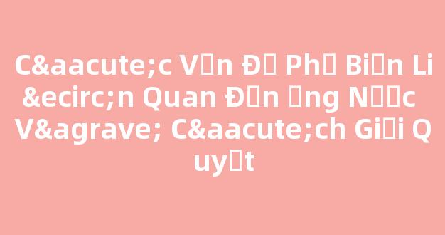 Các Vấn Đề Phổ Biến Liên Quan Đến Ống Nước Và Cách Giải Quyết